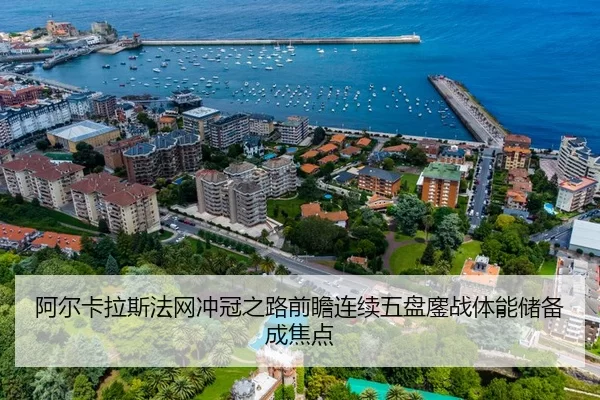 阿尔卡拉斯法网冲冠之路前瞻连续五盘鏖战体能储备成焦点