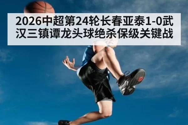 2026中超第24轮长春亚泰1-0武汉三镇谭龙头球绝杀保级关键战