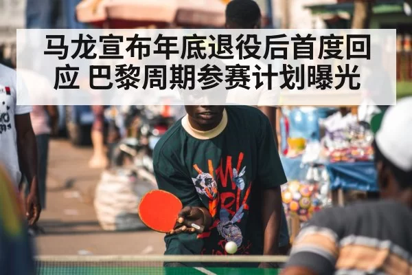 马龙宣布年底退役后首度回应 巴黎周期参赛计划曝光 - huatihui