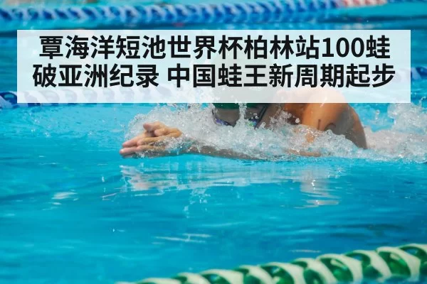 覃海洋短池世界杯柏林站100蛙破亚洲纪录 中国蛙王新周期起步 - huatihui