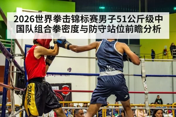 2026世界拳击锦标赛男子51公斤级中国队组合拳密度与防守站位前瞻分析 - huatihui