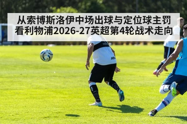 从索博斯洛伊中场出球与定位球主罚看利物浦2026-27英超第4轮战术走向 - huatihui